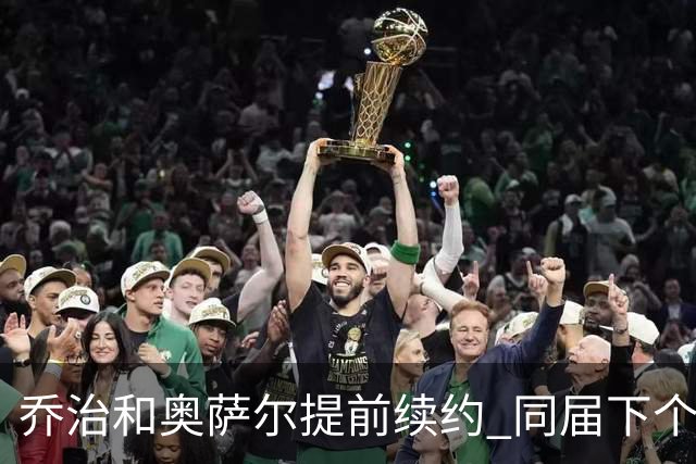 乔治&奥萨尔提前续约 同届下个会是谁？米勒有望2亿 波杰尚需观望